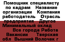Помощник специалисту по кадрам › Название организации ­ Компания-работодатель › Отрасль предприятия ­ Другое › Минимальный оклад ­ 25 100 - Все города Работа » Вакансии   . Тверская обл.,Вышний Волочек г.